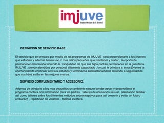 DEFINICION DE SERVICIO BASE:


El servicio que se brindara por medio de los programas de IMJUVE será proporcionarle a los jóvenes
que estudian y ademas tienen uno o mas niños pequeños que mantener y cuidar , la opción de
permanecer estudiando teniendo la tranquilidad de que sus hijos podrán permanecer en la guardería
IMJUVE , siendo atendidos por personal altamente capacitado , lo cual le brindara a estos jóvenes la
oportunidad de continuar con sus estudios y terminarlos satisfactoriamente teniendo a seguridad de
que sus hijos están en las mejores manos.

   SERVICIO COMPLEMENTARIO Y ACCESORIO:

Ademas de brindarle a los mas pequeños un ambiente seguro donde crecer y desarrollarse el
programa contara con información para los padres , talleres de educación sexual , planeación familiar
así como talleres sobre los diferentes métodos anticonceptivos para así prevenir y evitar un futuro
embarazo , repartición de volantes , folletos etcétera.
 