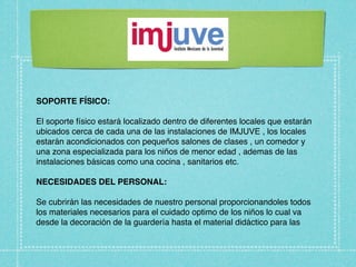 SOPORTE FÍSICO:

El soporte físico estará localizado dentro de diferentes locales que estarán
ubicados cerca de cada una de las instalaciones de IMJUVE , los locales
estarán acondicionados con pequeños salones de clases , un comedor y
una zona especializada para los niños de menor edad , ademas de las
instalaciones básicas como una cocina , sanitarios etc.

NECESIDADES DEL PERSONAL:

Se cubrirán las necesidades de nuestro personal proporcionandoles todos
los materiales necesarios para el cuidado optimo de los niños lo cual va
desde la decoración de la guardería hasta el material didáctico para las
 