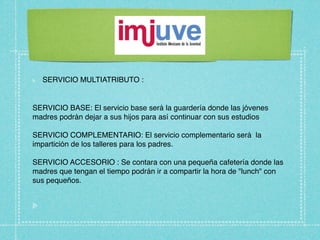 SERVICIO MULTIATRIBUTO :


SERVICIO BASE: El servicio base será la guardería donde las jóvenes
madres podrán dejar a sus hijos para así continuar con sus estudios

SERVICIO COMPLEMENTARIO: El servicio complementario será la
impartición de los talleres para los padres.

SERVICIO ACCESORIO : Se contara con una pequeña cafetería donde las
madres que tengan el tiempo podrán ir a compartir la hora de "lunch" con
sus pequeños.
 