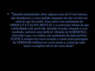 • “Quando pretenderdes obter alguma coisa do Cristo interno,
  não abandoneis o vosso pedido enquanto ele não vos der um
      sinal de que foi aceito. Esse sinal é um sentimento de
 ABSOLUTA CALMA MENTAL e a convicção íntima de que
  a dificuldade está resolvida. Quando tiverdes chegado a esse
   resultado, sentireis uma inefável vibração de HARMONIA
   com tudo o que vos rodeia, um sentimento da mais perfeita
 JUSTIÇA reinará em vosso coração e a mais clara percepção
    da VERDADE brilhará em vossa mente e, acima de tudo,
             tereis o completo alívio de vosso fardo”.
 