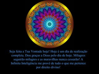 Seja feita a Tua Vontade hoje! Hoje é um dia de realização
 completa. Dou graças a Deus pelo dia de hoje. Milagres
   seguirão milagres e as maravilhas nunca cessarão! A
 Infinita Inteligência me provê de tudo o que me pertence
                     por direito divino!
 