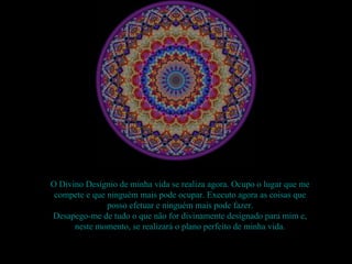O Divino Desígnio de minha vida se realiza agora. Ocupo o lugar que me
 compete e que ninguém mais pode ocupar. Executo agora as coisas que
               posso efetuar e ninguém mais pode fazer.
Desapego-me de tudo o que não for divinamente designado para mim e,
      neste momento, se realizará o plano perfeito de minha vida.
 