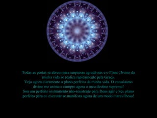 Todas as portas se abrem para surpresas agradáveis e o Plano Divino da
             minha vida se realiza rapidamente pela Graça.
 Vejo agora claramente o plano perfeito da minha vida. O entusiasmo
       divino me anima e cumpro agora o meu destino supremo!
Sou um perfeito instrumento não-resistente para Deus agir e Seu plano
perfeito para eu executar se manifesta agora de um modo maravilhoso!
 