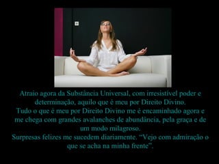 Atraio agora da Substância Universal, com irresistível poder e
       determinação, aquilo que é meu por Direito Divino.
 Tudo o que é meu por Direito Divino me é encaminhado agora e
 me chega com grandes avalanches de abundância, pela graça e de
                       um modo milagroso.
Surpresas felizes me sucedem diariamente. “Vejo com admiração o
                   que se acha na minha frente”.
 