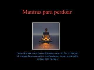 Mantras para perdoar




Estas afirmações deverão ser feitas duas vezes ao dia, no mínimo.
A limpeza da nossa mente, a purificação dos nossos sentimentos
                     começa com o perdão.
 