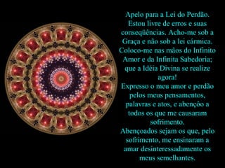 Apelo para a Lei do Perdão.
   Estou livre de erros e suas
conseqüências. Acho-me sob a
 Graça e não sob a lei cármica.
Coloco-me nas mãos do Infinito
 Amor e da Infinita Sabedoria;
 que a Idéia Divina se realize
             agora!
Expresso o meu amor e perdão
    pelos meus pensamentos,
  palavras e atos, e abençôo a
   todos os que me causaram
           sofrimento.
Abençoados sejam os que, pelo
  sofrimento, me ensinaram a
 amar desinteressadamente os
       meus semelhantes.
 