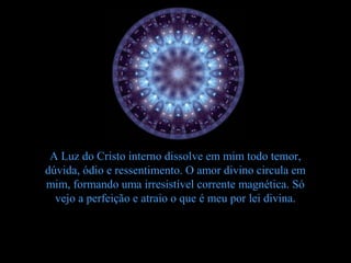 A Luz do Cristo interno dissolve em mim todo temor,
dúvida, ódio e ressentimento. O amor divino circula em
mim, formando uma irresistível corrente magnética. Só
  vejo a perfeição e atraio o que é meu por lei divina.
 