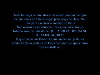 Toda limitação é uma ilusão da mente comum. Sempre
  há uma saída de toda situação pela graça de Deus. Sou
          livre para executar a vontade de Deus.
    Não resisto a esta situação. Coloco-a nas mãos do
 Infinito Amor e Sabedoria. QUE A IDÉIA DIVINA SE
                   REALIZE AGORA!
    O que é meu por Direito Divino nunca me pode ser
tirado. O plano perfeito de Deus para mim se apóia numa
                     rocha inabalável.
 