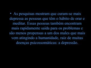 • As pesquisas mostram que curam-se mais
depressa as pessoas que têm o hábito de orar e
  meditar. Essas pessoas também encontram
 mais rapidamente saída para os problemas e
são menos propensas a um dos males que mais
 vem atingindo a humanidade, raiz de muitas
    doenças psicossomáticas: a depressão.
 