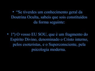 • “Se tiverdes um conhecimento geral da
  Doutrina Oculta, sabeis que sois constituídos
              da forma seguinte:

• 1º) O vosso EU SOU, que é um fragmento do
  Espírito Divino, denominado o Cristo interno,
   pelos esoteristas, e o Superconsciente, pela
              psicologia moderna.
 