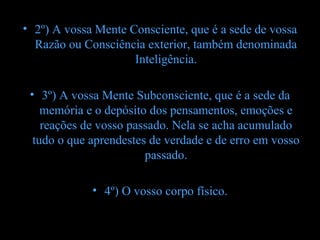 • 2º) A vossa Mente Consciente, que é a sede de vossa
  Razão ou Consciência exterior, também denominada
                     Inteligência.

 • 3º) A vossa Mente Subconsciente, que é a sede da
    memória e o depósito dos pensamentos, emoções e
    reações de vosso passado. Nela se acha acumulado
  tudo o que aprendestes de verdade e de erro em vosso
                        passado.

             • 4º) O vosso corpo físico.
 