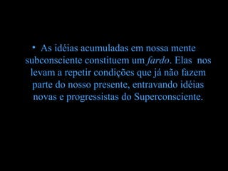 • As idéias acumuladas em nossa mente
subconsciente constituem um fardo. Elas nos
 levam a repetir condições que já não fazem
  parte do nosso presente, entravando idéias
  novas e progressistas do Superconsciente.
 