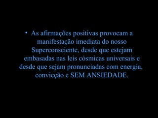 • As afirmações positivas provocam a
      manifestação imediata do nosso
    Superconsciente, desde que estejam
 embasadas nas leis cósmicas universais e
desde que sejam pronunciadas com energia,
     convicção e SEM ANSIEDADE.
 