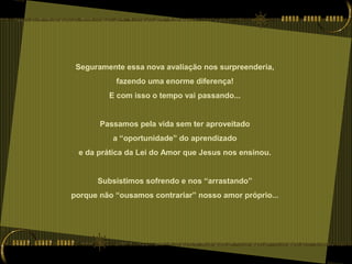 Seguramente essa nova avaliação nos surpreenderia,
fazendo uma enorme diferença!
E com isso o tempo vai passando...
Passamos pela vida sem ter aproveitado
a “oportunidade” do aprendizado
e da prática da Lei do Amor que Jesus nos ensinou.
Subsistimos sofrendo e nos “arrastando”
porque não “ousamos contrariar” nosso amor próprio...
 
