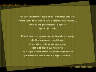 Até que, finalmente, “acordamos” e olhamos para trás;
muitas vezes tarde demais para a presente vida material...
E então nos perguntamos: E agora?
Agora... já... hoje!
Ainda é tempo de reconstruir, de dar o abraço amigo,
de dizer uma palavra carinhosa,
de agradecer a Deus por nossa vida,
por tudo aquilo que nos cerca
e pelo que a Misericórdia Divina nos disponibiliza
para desfrutarmos, material e espiritualmente.
 