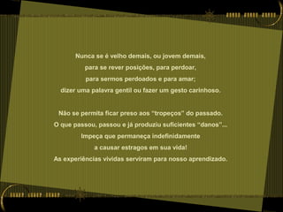 Nunca se é velho demais, ou jovem demais,
para se rever posições, para perdoar,
para sermos perdoados e para amar;
dizer uma palavra gentil ou fazer um gesto carinhoso.
Não se permita ficar preso aos “tropeços” do passado.
O que passou, passou e já produziu suficientes “danos”...
Impeça que permaneça indefinidamente
a causar estragos em sua vida!
As experiências vividas serviram para nosso aprendizado.
 