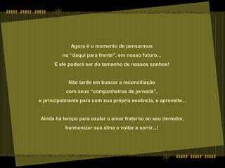 Agora é o momento de pensarmos
no “daqui para frente”, em nosso futuro...
E ele poderá ser do tamanho de nossos sonhos!
Não tarde em buscar a reconciliação
com seus “companheiros de jornada”,
e principalmente para com sua própria essência, e aproveite...
Ainda há tempo para exalar o amor fraterno ao seu derredor,
harmonizar sua alma e voltar a sorrir...!
 