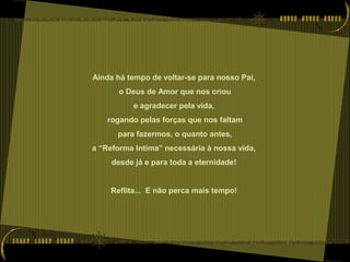 Ainda há tempo de voltar-se para nosso Pai,
o Deus de Amor que nos criou
e agradecer pela vida,
rogando pelas forças que nos faltam
para fazermos, o quanto antes,
a “Reforma Intima” necessária à nossa vida,
desde já e para toda a eternidade!
Reflita... E não perca mais tempo!
 