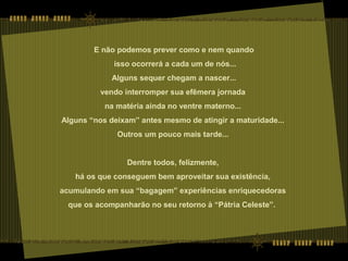 E não podemos prever como e nem quando
isso ocorrerá a cada um de nós...
Alguns sequer chegam a nascer...
vendo interromper sua efêmera jornada
na matéria ainda no ventre materno...
Alguns “nos deixam” antes mesmo de atingir a maturidade...
Outros um pouco mais tarde...
Dentre todos, felizmente,
há os que conseguem bem aproveitar sua existência,
acumulando em sua “bagagem” experiências enriquecedoras
que os acompanharão no seu retorno à “Pátria Celeste”.
 