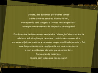 De fato, não sabemos por quanto tempo
ainda faremos parte do mundo visível,
nem quando será chegada a “nossa hora da partida”,
e tampouco o momento da despedida de ninguém!
Em decorrência dessa nossa verdadeira “alienação” de consciência
relativa a valorização que devemos conferir à esta nossa vida,
aos seus objetivos maiores, e de nossa responsabilidade perante o Pai,
nos despreocupamos e negligenciamos com os esforços
e com a cuidadosa atenção que devemos ter...
Para com nós mesmos...
E para com todos que nos cercam !
 