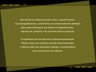 Nos deixamos influenciar pelo nosso “orgulho ferido”,
nos desequilibramos e permitimos ser emocionalmente afetados
pela supervalorização que damos à insignificâncias,
naturais do cotidiano e do convívio entre as pessoas.
E acabamos por nos aborrecer desnecessariamente.
Muitas vezes nos calamos quando deveríamos falar
e falamos além do necessário quando o recomendável
seria permanecer em silêncio.
 