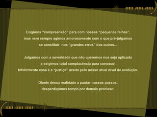 Exigimos “compreensão” para com nossas “pequenas falhas”,
mas nem sempre agimos amorosamente com o que pré-julgamos
se constituir nos “grandes erros” dos outros...
Julgamos com a severidade que não queremos nos seja aplicada
e exigimos total complacência para conosco!
Infelizmente essa é a “justiça” aceita pelo nosso atual nível de evolução.
Diante dessa realidade a pautar nossos passos,
desperdiçamos tempo por demais precioso.
 