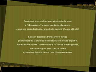 Perdemos a maravilhosa oportunidade de amar
e “bloqueamos” o amor que tanto clamamos
e que nos seria destinado, impedindo que ele chegue até nós!
E assim deixamos transcorrer o tempo
permanecendo taciturnos e “fechados” em nosso orgulho,
enraizando na alma - cada vez mais - a nossa intransigência,
nossa amargura para com os outros
e, sem nos darmos conta, para conosco mesmo.
 