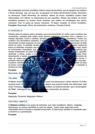o Sistema Nervoso
Página 1
Na constituição do tronco encefálico entram corpos de neurônios que se agrupam em núcleos
e fibras nervosas, que, por sua vez, se agrupam em feixes denominados tractos, fascículos
ou lemniscos. Estes elementos da estrutura interna do tronco encefálico podem estar
relacionados com relevos ou depressões de sua superfície. Muitos dos núcleos do tronco
encefálico recebem ou emitem fibras nervosas que entram na constituição dos nervos
cranianos. Dos 12 pares de nervos cranianos, 10 fazem conexão no tronco encefálico.
Funções: Respiração, Ritmo dos batimentos cardíacos, Pressão Arterial.
O CEREBELO
Situado atrás do cérebro está o cerebelo, que é primariamente um centro para o controle dos
movimentos iniciados pelo córtex motor (possui extensivas conexões com o cérebro e a
medula espinhal). Como o cérebro, também está dividido em dois hemisférios. Porém, ao
contrário dos hemisférios cerebrais, o lado esquerdo do cerebelo está relacionado com os
movimentos do lado esquerdo do corpo, enquanto o lado direito, com os movimentos do lado
direito do corpo. O cerebelo recebe informações do córtex motor e dos gânglios basais de
todos os estímulos enviados aos músculos. A partir das informações do córtex motor sobre
os movimentos musculares que pretende executar e de informações proprioceptivas que
recebe diretamente do corpo (articulações, músculos, áreas de pressão do corpo, aparelho
vestibular e olhos), avalia o movimento realmente executado. Após a comparação entre
desempenho e aquilo que se teve em vista realizar, estímulos corretivos são enviados de
volta ao córtex para que o desempenho real seja igual ao pretendido. Dessa forma, o
cerebelo relaciona-se com os ajustes dos movimentos, equilíbrio, postura e tônus muscular.
A palavra cerebelo vem do latim para "pequeno cérebro”. O cerebelo fica localizado ao lado
do tronco encefálico. É parecido com o córtex cerebral em alguns aspectos: o cerebelo é
dividido em hemisférios e tem um córtex que recobre estes hemisférios.
Funções
Movimento, Equilíbrio, Postura, Tônus muscular.
TÁLAMO
O tálamo recebe informações sensoriais do corpo e as passa para o córtex cerebral. O córtex
cerebral envia informações motoras para o tálamo que posteriormente são distribuídas pelo
corpo. Participa, juntamente com o tronco encefálico, do sistema reticular, que é encarregado
de “filtrar” mensagens que se dirigem às partes conscientes do cérebro.
Funções
Integração Sensorial, Integração Motora
SISTEMA LÍMBICO
O Sistema Límbico é um grupo de estruturas que inclui hipotálamo, tálamo, amígdala,
hipocampo, os corpos mamilares e o giro do cíngulo. Todas estas áreas são muito
importantes para a emoção e reações emocionais. O hipocampo também é importante para
a memória e o aprendizado.
Funções
 