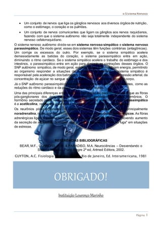 o Sistema Nervoso
Página 1
 Um conjunto de nervos que liga os gânglios nervosos aos diversos órgãos de nutrição,
como o estômago, o coração e os pulmões.
 Um conjunto de nervos comunicantes que ligam os gânglios aos nervos raquidianos,
fazendo com que o sistema autônomo não seja totalmente independente do sistema
nervoso cefalorraquidiano.
O sistema nervoso autônomo divide-se em sistema nervoso simpático e sistema nervoso
parassimpático. De modo geral, esses dois sistemas têm funções contrárias (antagônicas).
Um corrige os excessos do outro. Por exemplo, se o sistema simpático acelera
demasiadamente as batidas do coração, o sistema parassimpático entra em ação,
diminuindo o ritmo cardíaco. Se o sistema simpático acelera o trabalho do estômago e dos
intestinos, o parassimpático entra em ação para diminuir as contrações desses órgãos. O
SNP autônomo simpático, de modo geral, estimula ações que mobilizam energia, permitindo
ao organismo responder a situações de estresse. Por exemplo, o sistema simpático é
responsável pela aceleração dos batimentos cardíacos, pelo aumento da pressão arterial, da
concentração de açúcar no sangue e pela ativação do metabolismo geral do corpo.
Já o SNP autônomo parassimpático estimula principalmente atividades relaxantes, como as
reduções do ritmo cardíaco e da pressão arterial, entre outras.
Uma das principais diferenças entre os nervos simpáticos e parassimpáticos é que as fibras
pós-ganglionares dos dois sistemas normalmente secretam diferentes hormônios. O
hormônio secretado pelos neurônios pós-ganglionares do sistema nervoso parassimpático
é a acetilcolina, razão pela qual esses neurônios são chamados colinérgicos.
Os neurônios pós-ganglionares do sistema nervoso simpático secretam principalmente
noradrenalina, razão por que a maioria deles é chamada neurônios adrenérgicos. As fibras
adrenérgicas ligam o sistema nervoso central à glândula suprarrenal, promovendo aumento
da secreção de adrenalina, hormônio que produz a resposta de "luta ou fuga" em situações
de estresse.
REFERÊNCIAS BIBLIOGRÁFICAS
BEAR, M.F., CONNORS, B.W. & PARADISO, M.A. Neurociências – Desvendando o
Sistema Nervoso. Porto Alegre 2ª ed, Artmed Editora, 2002.
GUYTON, A.C. Fisiologia Humana. 5ª ed., Rio de Janeiro, Ed. Interamericana, 1981
OBRIGADO!
Instituição Lourenço Marinho
 