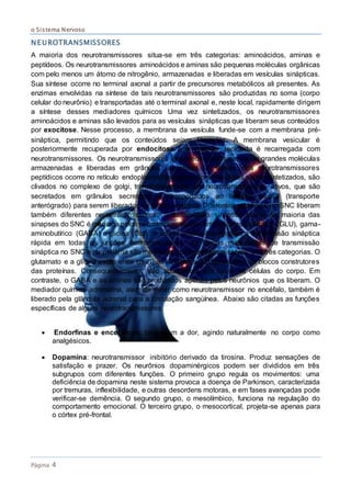 o Sistema Nervoso
Página 4
NEUROTRANSMISSORES
A maioria dos neurotransmissores situa-se em três categorias: aminoácidos, aminas e
peptídeos. Os neurotransmissores aminoácidos e aminas são pequenas moléculas orgânicas
com pelo menos um átomo de nitrogênio, armazenadas e liberadas em vesículas sinápticas.
Sua síntese ocorre no terminal axonal a partir de precursores metabólicos ali presentes. As
enzimas envolvidas na síntese de tais neurotransmissores são produzidas no soma (corpo
celular do neurônio) e transportadas até o terminal axonal e, neste local, rapidamente dirigem
a síntese desses mediadores químicos Uma vez sintetizados, os neurotransmissores
aminoácidos e aminas são levados para as vesículas sinápticas que liberam seus conteúdos
por exocitose. Nesse processo, a membrana da vesícula funde-se com a membrana pré-
sináptica, permitindo que os conteúdos sejam liberados. A membrana vesicular é
posteriormente recuperada por endocitose e a vesícula reciclada é recarregada com
neurotransmissores. Os neurotransmissores peptídeos constituem-se de grandes moléculas
armazenadas e liberadas em grânulos secretores. A síntese dos neurotransmissores
peptídicos ocorre no retículo endoplasmático rugoso do soma. Após serem sintetizados, são
clivados no complexo de golgi, transformando-se em neurotransmissores ativos, que são
secretados em grânulos secretores e transportados ao terminal axonal (transporte
anterógrado) para serem liberados na fenda sináptica. Diferentes neurônios no SNC liberam
também diferentes neurotransmissores. A transmissão sináptica rápida na maioria das
sinapses do SNC é mediada pelos neurotransmissores aminoácidos glutamato (GLU), gama-
aminobutírico (GABA) e glicina (GLI). A amina acetilcolina medeia a transmissão sináptica
rápida em todas as junções neuromusculares. As formas mais lentas de transmissão
sináptica no SNC e na periferia são mediadas por neurotransmissores das três categorias. O
glutamato e a glicina estão entre os 20 aminoácidos que constituem os blocos construtores
das proteínas. Consequentemente, são abundantes em todas as células do corpo. Em
contraste, o GABA e as aminas são produzidos apenas pelos neurônios que os liberam. O
mediador químico adrenalina, além de servir como neurotransmissor no encéfalo, também é
liberado pela glândula adrenal para a circulação sangüínea. Abaixo são citadas as funções
específicas de alguns neurotransmissores.

 Endorfinas e encefálicas: bloqueiam a dor, agindo naturalmente no corpo como
analgésicos.
 Dopamina: neurotransmissor inibitório derivado da tirosina. Produz sensações de
satisfação e prazer. Os neurônios dopaminérgicos podem ser divididos em três
subgrupos com diferentes funções. O primeiro grupo regula os movimentos: uma
deficiência de dopamina neste sistema provoca a doença de Parkinson, caracterizada
por tremuras, inflexibilidade, e outras desordens motoras, e em fases avançadas pode
verificar-se demência. O segundo grupo, o mesolímbico, funciona na regulação do
comportamento emocional. O terceiro grupo, o mesocortical, projeta-se apenas para
o córtex pré-frontal.
 