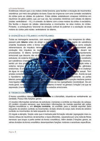 o Sistema Nervoso
Página 8
Evidências indicam que a via motora direta funciona para facilitar a iniciação de movimentos
voluntários por meio dos gânglios da base. Essa via origina-se com uma conexão excitatória
do córtex para as células do putamen. Estas células estabelecem sinapses inibitórias em
neurônios do globo pálido, que, por sua vez, faz conexões inibitórias com células do tálamo
(núcleo ventrolateral - VL). A conexão do tálamo com a área motora do córtex é excitatória.
Ela facilita o disparo de células relacionadas a movimentos na área motora do córtex.
Portanto, a consequência funcional da ativação cortical do putâmen é a excitação da área
motora do córtex pelo núcleo ventrolateral do tálamo.
O DIENCÉFALO (TÁLAMO E HIPOTÁLAMO)
Todas as mensagens sensoriais, com exceção das provenientes dos receptores do olfato,
passam pelo tálamo antes de atingir o córtex cerebral. Esta é uma região de substância
cinzenta localizada entre o tronco encefálico e o cérebro. O tálamo atua como estação
retransmissora de impulsos nervosos para o córtex cerebral. Ele é responsável pela
condução dos impulsos às regiões apropriadas do cérebro onde eles devem ser
processados. O tálamo também está relacionado com alterações no comportamento
emocional; que decorre, não só da própria atividade, mas também de conexões com outras
estruturas do sistema límbico (que regula as emoções). O hipotálamo, também constituído
por substância cinzenta, é o principal centro integrador das atividades dos órgãos viscerais,
sendo um dos principais responsáveis pela homeostase corporal. Ele faz ligação entre o
sistema nervoso e o sistema endócrino, atuando na ativação de diversas glândulas
endócrinas. É o hipotálamo que controla a temperatura corporal, regula o apetite e o balanço
de água no corpo, o sono e está envolvido na emoção e no comportamento sexual. Tem
amplas conexões com as demais áreas do prosencéfalo e com o mesencéfalo. Aceita-se que
o hipotálamo desempenha, ainda, um papel nas emoções. Especificamente, as partes
laterais parecem envolvidas com o prazer e a raiva, enquanto que a porção mediana parece
mais ligada à aversão, ao desprazer e à tendência ao riso (gargalhada) incontrolável. De um
modo geral, contudo, a participação do hipotálamo é menor na gênese (“criação”) do que na
expressão (manifestações sintomáticas) dos estados emocionais.
O TRONCO ENCEFÁLICO
O tronco encefálico interpõe-se entre a medula e o diencéfalo, situando-se ventralmente ao
cerebelo. Possui três funções gerais;
(1) recebe informações sensitivas de estruturas cranianas e controla os músculos da cabeça;
(2) contém circuitos nervosos que transmitem informações da medula espinhal até outras
regiões encefálicas e, em direção contrária, do encéfalo para a medula espinhal (lado
esquerdo do cérebro controla os movimentos do lado direito do corpo; lado direito de cérebro
controla os movimentos do lado esquerdo do corpo);
(3) regula a atenção, função esta que é mediada pela formação reticular (agregação mais ou
menos difusa de neurônios de tamanhos e tipos diferentes, separados por uma rede de fibras
nervosas que ocupa a parte central do tronco encefálico). Além destas 3 funções gerais, as
várias divisões do tronco encefálico desempenham funções motoras e sensitivas específicas.
 