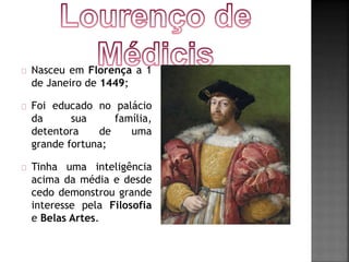 Nasceu em Florença a 1 
de Janeiro de 1449; 
Foi educado no palácio 
da sua família, 
detentora de uma 
grande fortuna; 
Tinha uma inteligência 
acima da média e desde 
cedo demonstrou grande 
interesse pela Filosofia 
e Belas Artes. 
 
