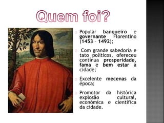 Popular banqueiro e 
governante Florentino 
(1453 – 1492); 
Com grande sabedoria e 
tato políticos, ofereceu 
contínua prosperidade, 
fama e bem estar à 
cidade; 
Excelente mecenas da 
época; 
Promotor da histórica 
explosão cultural, 
económica e científica 
da cidade. 
 