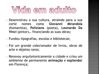 Desenvolveu a sua cultura, atraindo para a sua 
corte nomes como Giovanni Mirandola 
(humanista), Poliziano (poeta), Leonardo Da 
Vinci (pintor)… financiando as suas obras; 
Fundou tipografias, escolas e bibliotecas; 
Foi um grande colecionador de livros, obras de 
arte e objetos raros; 
Renovou arquitetonicamente a cidade e criou um 
ambiente de permanente animação e esplendor 
em Florença; 
 
