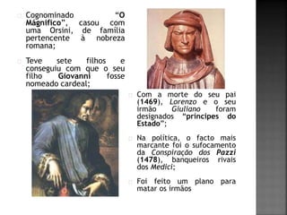 Cognominado “O 
Mágnifico”, casou com 
uma Orsini, de família 
pertencente à nobreza 
romana; 
Teve sete filhos e 
conseguiu com que o seu 
filho Giovanni fosse 
nomeado cardeal; 
Com a morte do seu pai 
(1469), Lorenzo e o seu 
irmão Giuliano foram 
designados “príncipes do 
Estado”; 
Na política, o facto mais 
marcante foi o sufocamento 
da Conspiração dos Pazzi 
(1478), banqueiros rivais 
dos Medici; 
Foi feito um plano para 
matar os irmãos 
 