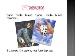 Quem muito tempo espera, muito tempo 
consome… 
E o tempo não espera, mas foge depressa. 
 