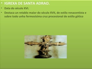 IGREXA DE SANTA ADRAO. Data do século XVI. Destaca un retablo maior do século XVII, de estilo renacentista e sobre todo unha fermosísima cruz procesional de estilo gótico 