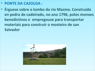 PONTE DA CAZOLGA :  Érguese sobre o lombo do río Masma. Construída en pedra de cadeirado, no ano 1796, polos monxes benedictinos e  empregouse para transportar materiais para construír o mosteiro de san Salvador 