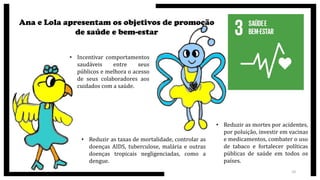 Ana e Lola apresentam os objetivos de promoção
de saúde e bem-estar
• Incentivar comportamentos
saudáveis entre seus
públicos e melhora o acesso
de seus colaboradores aos
cuidados com a saúde.
• Reduzir as taxas de mortalidade, controlar as
doenças AIDS, tuberculose, malária e outras
doenças tropicais negligenciadas, como a
dengue.
• Reduzir as mortes por acidentes,
por poluição, investir em vacinas
e medicamentos, combater o uso
de tabaco e fortalecer políticas
públicas de saúde em todos os
países.
10
 