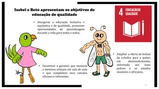 Isabel e Beto apresentam os objetivos de
educação de qualidade
• Assegurar a educação inclusiva e
equitativa e de qualidade, promover
oportunidades de aprendizagem
durante a vida para todas e todos.
• Incentivar e garantir que meninas
e meninos estejam em sala de aula
e que completem seus estudos
eficazes e relevantes.
• Ampliar a oferta de bolsas
de estudos para o países
em desenvolvimento,
sobretudo aos mais
pobres e os estados
insulares e africanos.
11
 