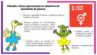 Cláudia e Xuxu apresentam os objetivos de
igualdade de gênero
• Alcançar a igualdade de gênero e empoderar todas as
mulheres e meninas.
• Eliminar práticas de discriminação
contra as mulheres e meninas, abolir
práticas de mutilação sexual, eliminar
todas as formas de violência contra a
mulher.
• Garantir acesso ao serviços de
saúde, direitos iguais aos gêneros e
valorização do trabalho feminino.
• Garantir acesso as
participações política,
econômica e pública.
• Promover o empoderamento
feminino.
12
 