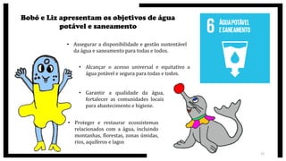 Bobó e Liz apresentam os objetivos de água
potável e saneamento
• Assegurar a disponibilidade e gestão sustentável
da água e saneamento para todas e todos.
• Alcançar o acesso universal e equitativo a
água potável e segura para todas e todos.
• Garantir a qualidade da água,
fortalecer as comunidades locais
para abastecimento e higiene.
• Proteger e restaurar ecossistemas
relacionados com a água, incluindo
montanhas, florestas, zonas úmidas,
rios, aquíferos e lagos
13
 