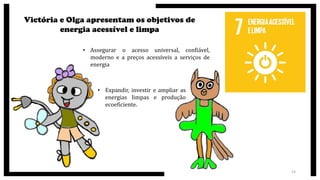 Victória e Olga apresentam os objetivos de
energia acessível e limpa
• Assegurar o acesso universal, confiável,
moderno e a preços acessíveis a serviços de
energia
• Expandir, investir e ampliar as
energias limpas e produção
ecoeficiente.
14
 
