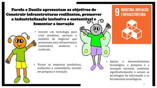 Farofa e Danilo apresentam os objetivos de
Construir infraestruturas resilientes, promover
a industrialização inclusiva e sustentável e
fomentar a inovação
• Investir em tecnologia para
criar produtos, serviços e
modelos de negócios que
promovam uma infraestrutura
sustentável, moderna e
resiliente.
• Tornar as empresas produtivas,
resilientes e sustentáveis, investir
em pesquisa e inovação.
• Apoiar o desenvolvimento
tecnológico, a pesquisa e a
inovação nacional, aumentar
significativamente o acesso as
tecnologias da informação e as
ferramentas tecnológicas.
16
 
