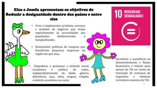 Elza e Josefa apresentam os objetivos de
Reduzir a desigualdade dentro dos países e entre
eles
• Criar e implementar produtos, serviços
e modelos de negócios que visam
explicitamente às necessidades das
populações desfavorecidas e
marginalizadas.
• Desenvolver políticas de compras que
beneficiam pequenas empresas da
região em que atua.
• Empoderar e promover a inclusão social,
econômica e política de todos,
independentemente da idade, gênero,
deficiência, raça, etnia, origem, religião,
condição econômica ou outra
• Incentivar a assistência ao
desenvolvimento e fluxos
financeiros e reduzir para
menos de 3% os custos de
transação de remessas de
migrantes e eliminar
corredores maiores de 5%.
17
 