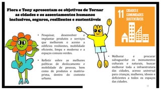 Flora e Tony apresentam os objetivos de Tornar
as cidades e os assentamentos humanos
inclusivos, seguros, resilientes e sustentáveis
• Pesquisar, desenvolver e
implantar produtos e serviços
que melhoram o acesso a
edifícios resilientes, mobilidade
eficiente, limpa e moderna e a
espaços comuns verdes.
• Refletir sobre as melhores
políticas de deslocamento e
mobilidade de pessoas, bem
como de produtos e matéria-
prima, dentro do contexto
urbano.
• Melhorar e procurar
salvaguardar os monumentos
culturais e naturais, buscar
melhorar toda a infraestrutura
das cidades, acesso universal
para crianças, mulheres, idosos e
deficientes a todos os espaços
das cidades.
18
 