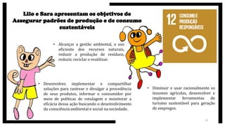 Lilo e Sara apresentam os objetivos de
Assegurar padrões de produção e de consumo
sustentáveis
• Desenvolver, implementar e compartilhar
soluções para rastrear e divulgar a procedência
de seus produtos, informar o consumidor por
meio de políticas de rotulagem e monitorar a
eficácia dessa ação buscando o desenvolvimento
da consciência ambiental e social na sociedade.
• Alcançar a gestão ambiental, o uso
eficiente dos recursos naturais,
reduzir a produção de resíduos,
reduzir, reciclar e reutilizar.
• Diminuir e usar racionalmente os
insumos agrícolas, desenvolver e
implementar ferramentas de
turismo sustentável para geração
de empregos.
19
 