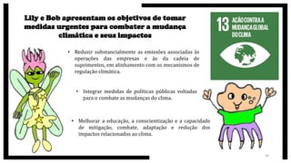 Lily e Bob apresentam os objetivos de tomar
medidas urgentes para combater a mudança
climática e seus impactos
• Reduzir substancialmente as emissões associadas às
operações das empresas e às da cadeia de
suprimentos, em alinhamento com os mecanismos de
regulação climática.
20
• Integrar medidas de políticas públicas voltadas
para o combate as mudanças do clima.
• Melhorar a educação, a conscientização e a capacidade
de mitigação, combate, adaptação e redução dos
impactos relacionados ao clima.
 