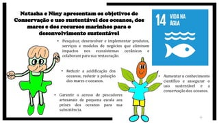 21
Natasha e Niny apresentam os objetivos de
Conservação e uso sustentável dos oceanos, dos
mares e dos recursos marinhos para o
desenvolvimento sustentável
• Pesquisar, desenvolver e implementar produtos,
serviços e modelos de negócios que eliminam
impactos nos ecossistemas oceânicos e
colaboram para sua restauração.
• Reduzir a acidificação dos
oceanos, reduzir a poluição
dos mares e oceanos.
• Garantir o acesso de pescadores
artesanais de pequena escala aos
peixes dos oceanos para sua
subsistência.
• Aumentar o conhecimento
científico e assegurar o
uso sustentável e a
conservação dos oceanos.
 