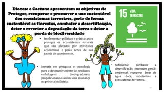 22
Diocese e Caetano apresentam os objetivos de
Proteger, recuperar e promover o uso sustentável
dos ecossistemas terrestres, gerir de forma
sustentável as florestas, combater a desertificação,
deter e reverter a degradação da terra e deter a
perda de biodiversidade
• Implementar políticas e práticas para
proteger os ecossistemas naturais
que são afetados por atividades
econômicas e pelas ações de sua
cadeia de suprimentos.
• Investir em pesquisa e tecnologia
para o desenvolvimento de produtos,
embalagens biodegradáveis,
proporcionando assim uma mudança
na própria indústria.
• Reflorestar, combater a
desertificação, promover gestão
ambiental, recuperar áreas de
água doce, montanhas e
ecossistemas terrestres.
 